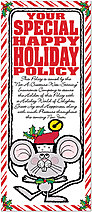 Your Special Happy Holiday Policy. Policy Number CHEE-Z-HUMOR 4-U.
This Special Happy Holiday Policy, issued just for You by the "Not-A-Creature-Was-Stirring" Insurance Company, Guarantees, but is not Limited to, these Special Holiday Benefits:
1. A Holiday Season full of Joy and Good Will.
2. The Pleasure of Family and Good Friends.
3. One Full Measure of Good Luck and Properity.
4. Plus, a New Year filled with Happiness and Laughter. North Pole Policy Holiday Card H2204L-A